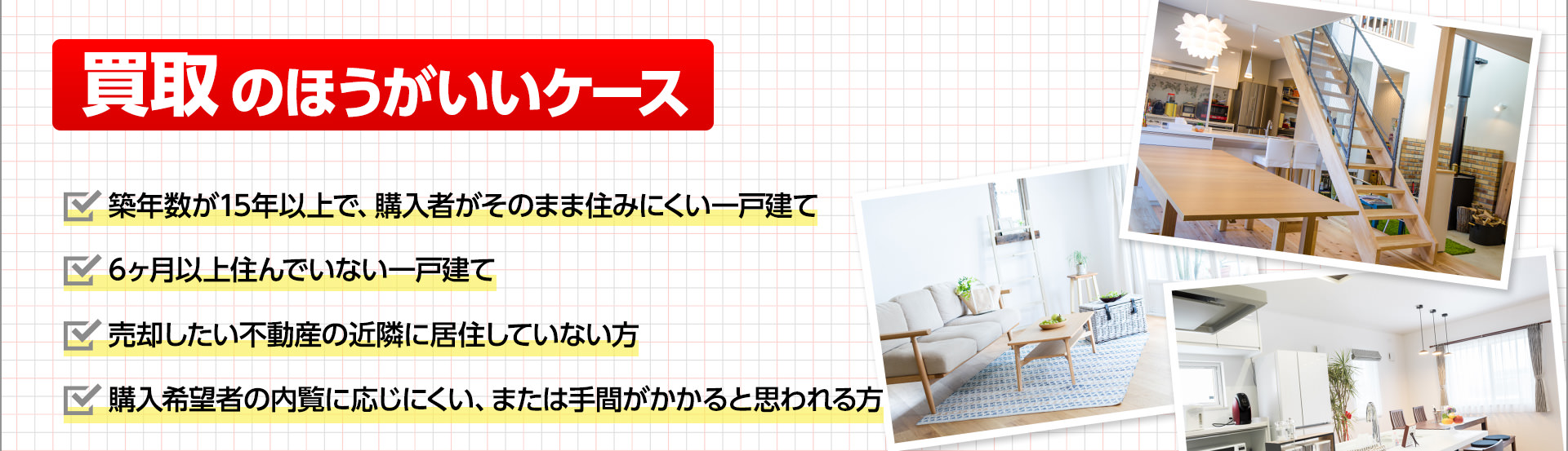 買取の方がいいケース■築年数が15年以上で、購入者がそのまま住みにくい一戸建て■6ヶ月以上住んでいない一戸建て■売却したい不動産の近隣に居住していない方■購入希望者の内覧に応じにくい、または手間がかかると思われる方