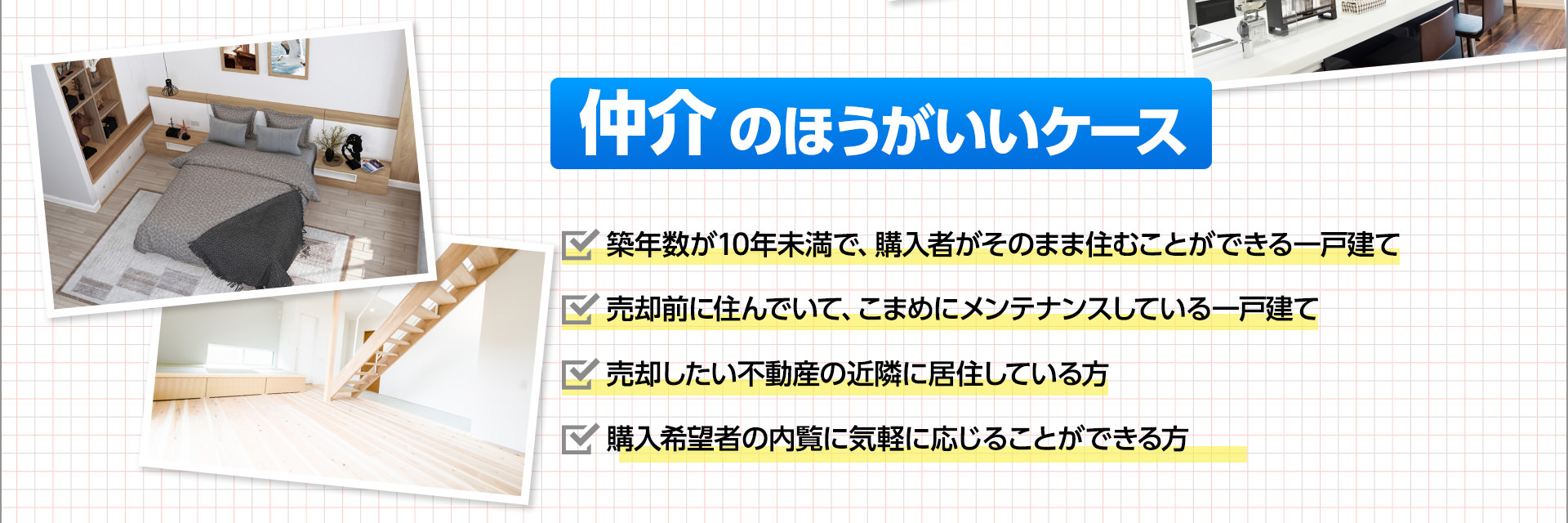 仲介のほうがいいケース■築年数が10年未満で、購入者がそのまま住むことができる一戸建て■売却前に住んでいて、こまめにメンテナンスしている一戸建て■売却したい不動産の近隣に居住している方■購入希望者の内覧に気軽に応じることができる方