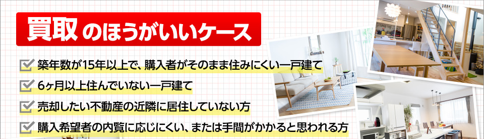 買取の方がいいケース■築年数が15年以上で、購入者がそのまま住みにくい一戸建て■6ヶ月以上住んでいない一戸建て■売却したい不動産の近隣に居住していない方■購入希望者の内覧に応じにくい、または手間がかかると思われる方