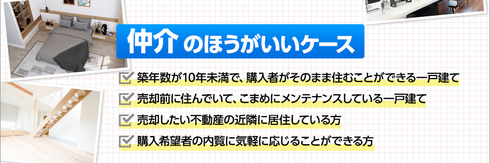 仲介のほうがいいケース■築年数が10年未満で、購入者がそのまま住むことができる一戸建て■売却前に住んでいて、こまめにメンテナンスしている一戸建て■売却したい不動産の近隣に居住している方■購入希望者の内覧に気軽に応じることができる方